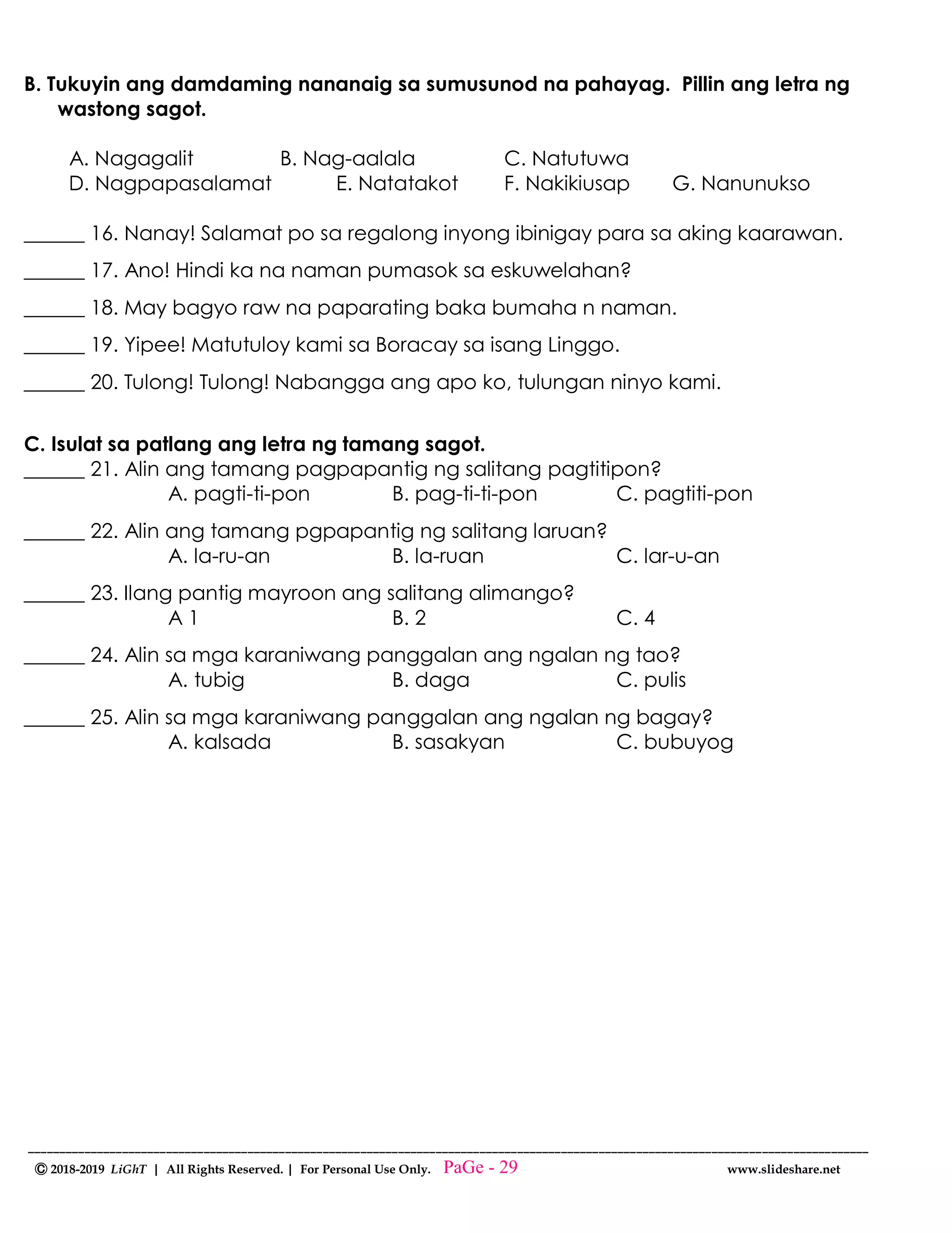--------------------------------------------------------------------------------------------------------------------------------------
Ⓒ 2018-2019 LiGhT | All Rights Reserved. | For Personal Use Only. www.slideshare.net
B. Tukuyin ang damdaming nananaig sa sumusunod na pahayag. Pillin ang letra ng
wastong sagot.
A. Nagagalit B. Nag-aalala C. Natutuwa
D. Nagpapasalamat E. Natatakot F. Nakikiusap G. Nanunukso
______ 16. Nanay! Salamat po sa regalong inyong ibinigay para sa aking kaarawan.
______ 17. Ano! Hindi ka na naman pumasok sa eskuwelahan?
______ 18. May bagyo raw na paparating baka bumaha n naman.
______ 19. Yipee! Matutuloy kami sa Boracay sa isang Linggo.
______ 20. Tulong! Tulong! Nabangga ang apo ko, tulungan ninyo kami.
C. Isulat sa patlang ang letra ng tamang sagot.
______ 21. Alin ang tamang pagpapantig ng salitang pagtitipon?
A. pagti-ti-pon B. pag-ti-ti-pon C. pagtiti-pon
______ 22. Alin ang tamang pgpapantig ng salitang laruan?
A. la-ru-an B. la-ruan C. lar-u-an
______ 23. Ilang pantig mayroon ang salitang alimango?
A 1 B. 2 C. 4
______ 24. Alin sa mga karaniwang panggalan ang ngalan ng tao?
A. tubig B. daga C. pulis
______ 25. Alin sa mga karaniwang panggalan ang ngalan ng bagay?
A. kalsada B. sasakyan C. bubuyog
PaGe - 29
 