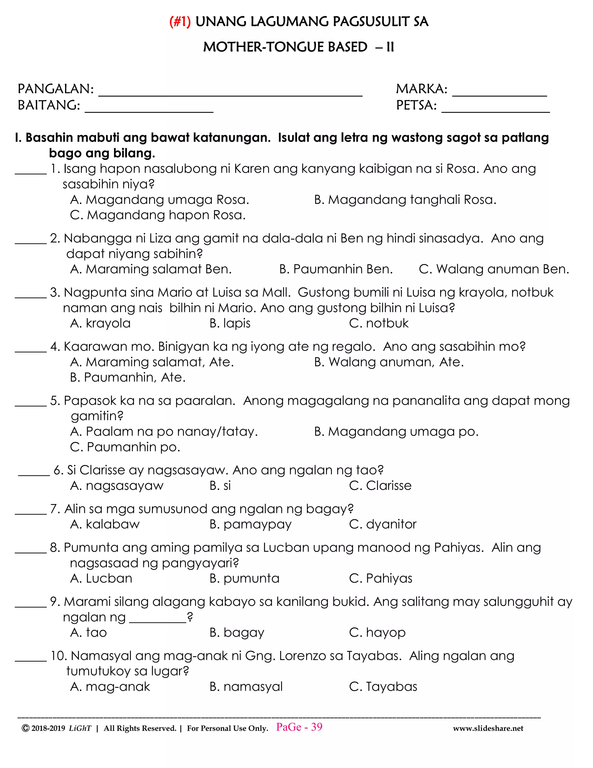 --------------------------------------------------------------------------------------------------------------------------------------
Ⓒ 2018-2019 LiGhT | All Rights Reserved. | For Personal Use Only. www.slideshare.net
(#1) UNANG LAGUMANG PAGSUSULIT SA
MOTHER-TONGUE BASED – II
PANGALAN: _______________________________________ MARKA: ______________
BAITANG: ___________________ PETSA: ________________
I. Basahin mabuti ang bawat katanungan. Isulat ang letra ng wastong sagot sa patlang
bago ang bilang.
_____ 1. Isang hapon nasalubong ni Karen ang kanyang kaibigan na si Rosa. Ano ang
sasabihin niya?
A. Magandang umaga Rosa. B. Magandang tanghali Rosa.
C. Magandang hapon Rosa.
_____ 2. Nabangga ni Liza ang gamit na dala-dala ni Ben ng hindi sinasadya. Ano ang
dapat niyang sabihin?
A. Maraming salamat Ben. B. Paumanhin Ben. C. Walang anuman Ben.
_____ 3. Nagpunta sina Mario at Luisa sa Mall. Gustong bumili ni Luisa ng krayola, notbuk
naman ang nais bilhin ni Mario. Ano ang gustong bilhin ni Luisa?
A. krayola B. lapis C. notbuk
_____ 4. Kaarawan mo. Binigyan ka ng iyong ate ng regalo. Ano ang sasabihin mo?
A. Maraming salamat, Ate. B. Walang anuman, Ate.
B. Paumanhin, Ate.
_____ 5. Papasok ka na sa paaralan. Anong magagalang na pananalita ang dapat mong
gamitin?
A. Paalam na po nanay/tatay. B. Magandang umaga po.
C. Paumanhin po.
_____ 6. Si Clarisse ay nagsasayaw. Ano ang ngalan ng tao?
A. nagsasayaw B. si C. Clarisse
_____ 7. Alin sa mga sumusunod ang ngalan ng bagay?
A. kalabaw B. pamaypay C. dyanitor
_____ 8. Pumunta ang aming pamilya sa Lucban upang manood ng Pahiyas. Alin ang
nagsasaad ng pangyayari?
A. Lucban B. pumunta C. Pahiyas
_____ 9. Marami silang alagang kabayo sa kanilang bukid. Ang salitang may salungguhit ay
ngalan ng _________?
A. tao B. bagay C. hayop
_____ 10. Namasyal ang mag-anak ni Gng. Lorenzo sa Tayabas. Aling ngalan ang
tumutukoy sa lugar?
A. mag-anak B. namasyal C. Tayabas
PaGe - 39
 