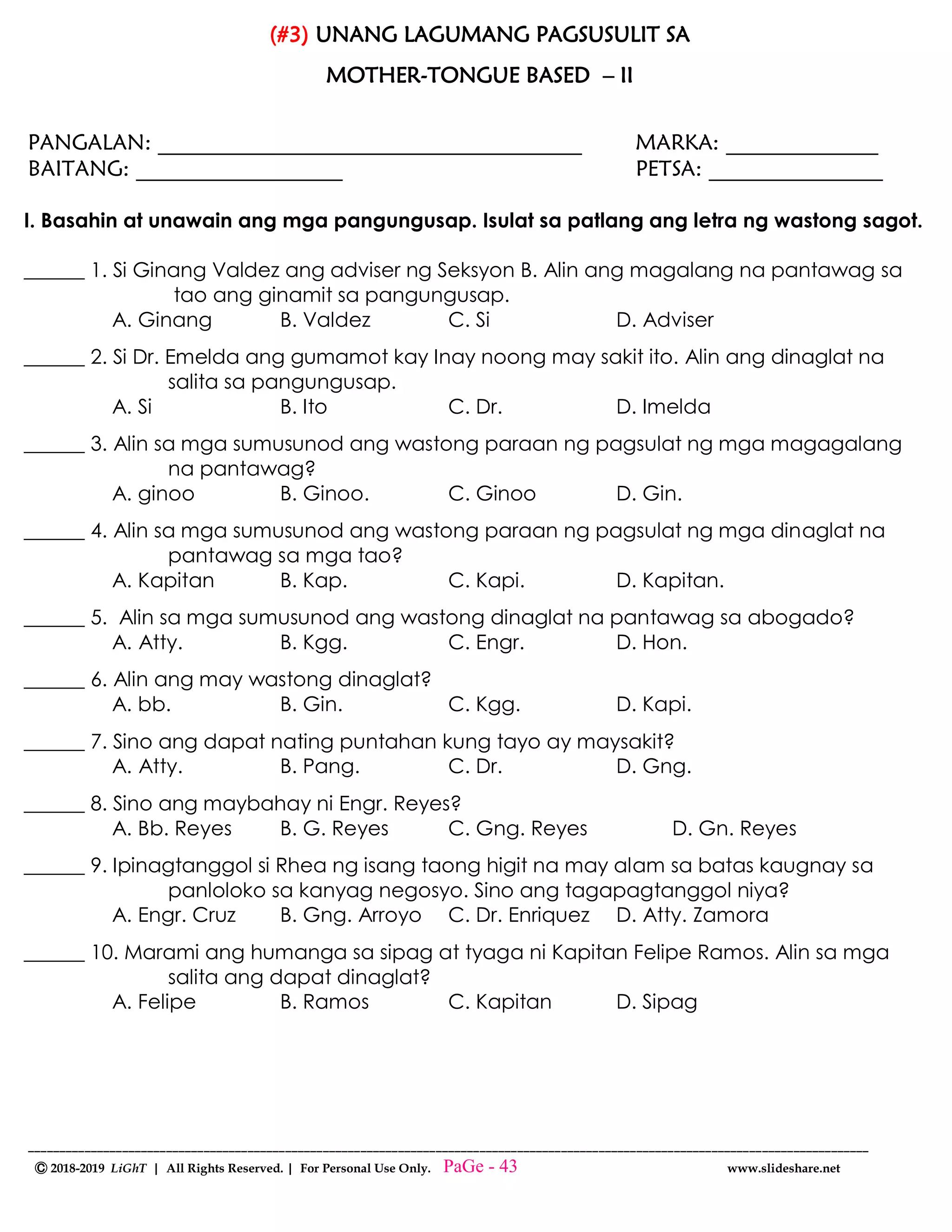 --------------------------------------------------------------------------------------------------------------------------------------
Ⓒ 2018-2019 LiGhT | All Rights Reserved. | For Personal Use Only. www.slideshare.net
(#3) UNANG LAGUMANG PAGSUSULIT SA
MOTHER-TONGUE BASED – II
PANGALAN: _______________________________________ MARKA: ______________
BAITANG: ___________________ PETSA: ________________
I. Basahin at unawain ang mga pangungusap. Isulat sa patlang ang letra ng wastong sagot.
______ 1. Si Ginang Valdez ang adviser ng Seksyon B. Alin ang magalang na pantawag sa
tao ang ginamit sa pangungusap.
A. Ginang B. Valdez C. Si D. Adviser
______ 2. Si Dr. Emelda ang gumamot kay Inay noong may sakit ito. Alin ang dinaglat na
salita sa pangungusap.
A. Si B. Ito C. Dr. D. Imelda
______ 3. Alin sa mga sumusunod ang wastong paraan ng pagsulat ng mga magagalang
na pantawag?
A. ginoo B. Ginoo. C. Ginoo D. Gin.
______ 4. Alin sa mga sumusunod ang wastong paraan ng pagsulat ng mga dinaglat na
pantawag sa mga tao?
A. Kapitan B. Kap. C. Kapi. D. Kapitan.
______ 5. Alin sa mga sumusunod ang wastong dinaglat na pantawag sa abogado?
A. Atty. B. Kgg. C. Engr. D. Hon.
______ 6. Alin ang may wastong dinaglat?
A. bb. B. Gin. C. Kgg. D. Kapi.
______ 7. Sino ang dapat nating puntahan kung tayo ay maysakit?
A. Atty. B. Pang. C. Dr. D. Gng.
______ 8. Sino ang maybahay ni Engr. Reyes?
A. Bb. Reyes B. G. Reyes C. Gng. Reyes D. Gn. Reyes
______ 9. Ipinagtanggol si Rhea ng isang taong higit na may alam sa batas kaugnay sa
panloloko sa kanyag negosyo. Sino ang tagapagtanggol niya?
A. Engr. Cruz B. Gng. Arroyo C. Dr. Enriquez D. Atty. Zamora
______ 10. Marami ang humanga sa sipag at tyaga ni Kapitan Felipe Ramos. Alin sa mga
salita ang dapat dinaglat?
A. Felipe B. Ramos C. Kapitan D. Sipag
PaGe - 43
 