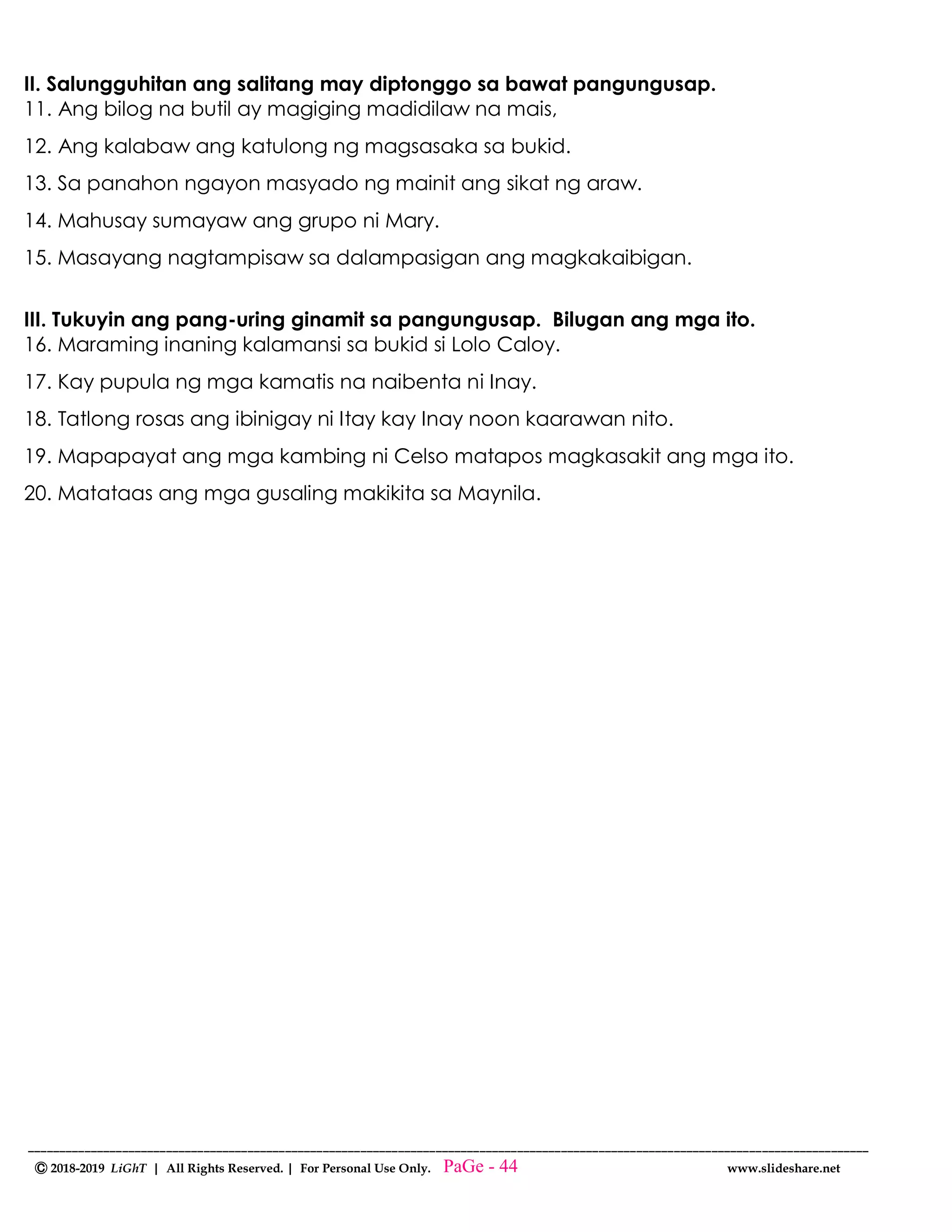 --------------------------------------------------------------------------------------------------------------------------------------
Ⓒ 2018-2019 LiGhT | All Rights Reserved. | For Personal Use Only. www.slideshare.net
II. Salungguhitan ang salitang may diptonggo sa bawat pangungusap.
11. Ang bilog na butil ay magiging madidilaw na mais,
12. Ang kalabaw ang katulong ng magsasaka sa bukid.
13. Sa panahon ngayon masyado ng mainit ang sikat ng araw.
14. Mahusay sumayaw ang grupo ni Mary.
15. Masayang nagtampisaw sa dalampasigan ang magkakaibigan.
III. Tukuyin ang pang-uring ginamit sa pangungusap. Bilugan ang mga ito.
16. Maraming inaning kalamansi sa bukid si Lolo Caloy.
17. Kay pupula ng mga kamatis na naibenta ni Inay.
18. Tatlong rosas ang ibinigay ni Itay kay Inay noon kaarawan nito.
19. Mapapayat ang mga kambing ni Celso matapos magkasakit ang mga ito.
20. Matataas ang mga gusaling makikita sa Maynila.
PaGe - 44
 
