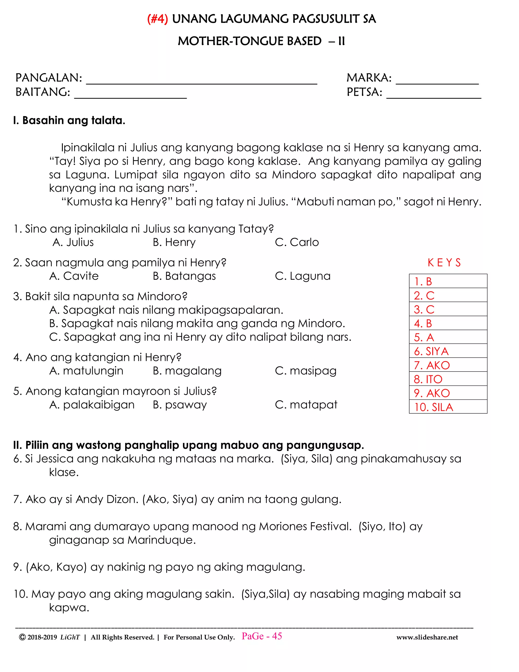 --------------------------------------------------------------------------------------------------------------------------------------
Ⓒ 2018-2019 LiGhT | All Rights Reserved. | For Personal Use Only. www.slideshare.net
(#4) UNANG LAGUMANG PAGSUSULIT SA
MOTHER-TONGUE BASED – II
PANGALAN: _______________________________________ MARKA: ______________
BAITANG: ___________________ PETSA: ________________
I. Basahin ang talata.
Ipinakilala ni Julius ang kanyang bagong kaklase na si Henry sa kanyang ama.
“Tay! Siya po si Henry, ang bago kong kaklase. Ang kanyang pamilya ay galing
sa Laguna. Lumipat sila ngayon dito sa Mindoro sapagkat dito napalipat ang
kanyang ina na isang nars”.
“Kumusta ka Henry?” bati ng tatay ni Julius. “Mabuti naman po,” sagot ni Henry.
1. Sino ang ipinakilala ni Julius sa kanyang Tatay?
A. Julius B. Henry C. Carlo
2. Saan nagmula ang pamilya ni Henry? K E Y S
A. Cavite B. Batangas C. Laguna
3. Bakit sila napunta sa Mindoro?
A. Sapagkat nais nilang makipagsapalaran.
B. Sapagkat nais nilang makita ang ganda ng Mindoro.
C. Sapagkat ang ina ni Henry ay dito nalipat bilang nars.
4. Ano ang katangian ni Henry?
A. matulungin B. magalang C. masipag
5. Anong katangian mayroon si Julius?
A. palakaibigan B. psaway C. matapat
II. Piliin ang wastong panghalip upang mabuo ang pangungusap.
6. Si Jessica ang nakakuha ng mataas na marka. (Siya, Sila) ang pinakamahusay sa
klase.
7. Ako ay si Andy Dizon. (Ako, Siya) ay anim na taong gulang.
8. Marami ang dumarayo upang manood ng Moriones Festival. (Siyo, Ito) ay
ginaganap sa Marinduque.
9. (Ako, Kayo) ay nakinig ng payo ng aking magulang.
10. May payo ang aking magulang sakin. (Siya,Sila) ay nasabing maging mabait sa
kapwa.
1. B
2. C
3. C
4. B
5. A
6. SIYA
7. AKO
8. ITO
9. AKO
10. SILA
PaGe - 45
 