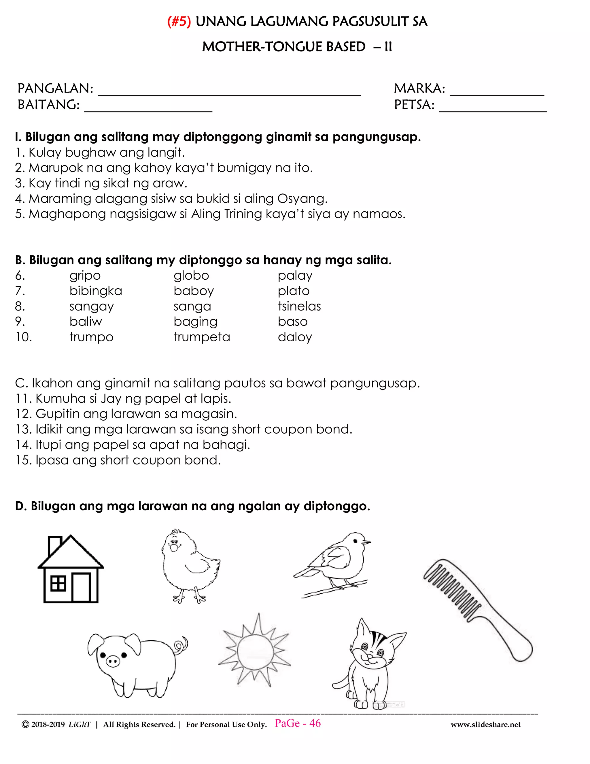 --------------------------------------------------------------------------------------------------------------------------------------
Ⓒ 2018-2019 LiGhT | All Rights Reserved. | For Personal Use Only. www.slideshare.net
(#5) UNANG LAGUMANG PAGSUSULIT SA
MOTHER-TONGUE BASED – II
PANGALAN: _______________________________________ MARKA: ______________
BAITANG: ___________________ PETSA: ________________
I. Bilugan ang salitang may diptonggong ginamit sa pangungusap.
1. Kulay bughaw ang langit.
2. Marupok na ang kahoy kaya’t bumigay na ito.
3. Kay tindi ng sikat ng araw.
4. Maraming alagang sisiw sa bukid si aling Osyang.
5. Maghapong nagsisigaw si Aling Trining kaya’t siya ay namaos.
B. Bilugan ang salitang my diptonggo sa hanay ng mga salita.
6. gripo globo palay
7. bibingka baboy plato
8. sangay sanga tsinelas
9. baliw baging baso
10. trumpo trumpeta daloy
C. Ikahon ang ginamit na salitang pautos sa bawat pangungusap.
11. Kumuha si Jay ng papel at lapis.
12. Gupitin ang larawan sa magasin.
13. Idikit ang mga larawan sa isang short coupon bond.
14. Itupi ang papel sa apat na bahagi.
15. Ipasa ang short coupon bond.
D. Bilugan ang mga larawan na ang ngalan ay diptonggo.
PaGe - 46
 