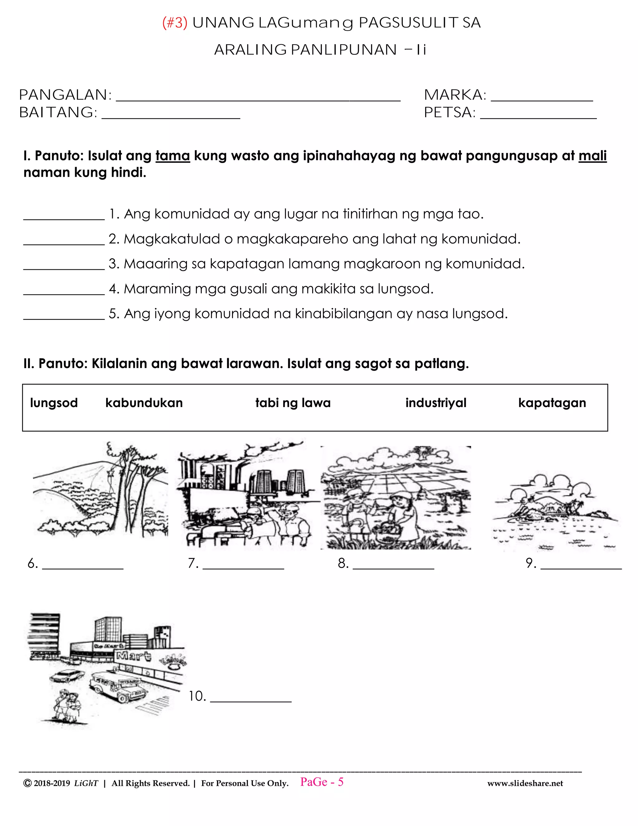 --------------------------------------------------------------------------------------------------------------------------------------
Ⓒ 2018-2019 LiGhT | All Rights Reserved. | For Personal Use Only. www.slideshare.net
(#3) UNANG LAGumang PAGSUSULIT SA
ARALING PANLIPUNAN Ii
PANGALAN: _______________________________________ MARKA: ______________
BAITANG: ___________________ PETSA: ________________
I. Panuto: Isulat ang tama kung wasto ang ipinahahayag ng bawat pangungusap at mali
naman kung hindi.
____________ 1. Ang komunidad ay ang lugar na tinitirhan ng mga tao.
____________ 2. Magkakatulad o magkakapareho ang lahat ng komunidad.
____________ 3. Maaaring sa kapatagan lamang magkaroon ng komunidad.
____________ 4. Maraming mga gusali ang makikita sa lungsod.
____________ 5. Ang iyong komunidad na kinabibilangan ay nasa lungsod.
II. Panuto: Kilalanin ang bawat larawan. Isulat ang sagot sa patlang.
6. ____________ 7. ____________ 8. ____________ 9. ____________
10. ____________
lungsod kabundukan tabi ng lawa industriyal kapatagan
PaGe - 5
 