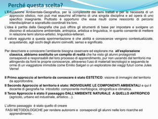 Perché questa scelta?
L’Educazione Ambientale-Geografica, per la complessità dei temi trattati e per la necessità di un
approccio olistico, non può mai esaurirsi all’interno di una singola disciplina e ad opera di uno
specifico insegnante. Piuttosto è opportuno che essa risulti come resoconto di percorsi
interdisciplinari e soprattutto coordinati tra loro.
L’idea è partita dalla Geografia che può offrire gli strumenti di base per impostare e svolgere un
discorso di educazione ambientale, antropica, artistica e linguistica, in quanto consente di mettere
in relazione temi storico-artistici, linguistico-letterari.
Il valore aggiunto a questa sperimentazione è che abilità e conoscenze vengono contestualizzate,
acquistando, agli occhi degli alunni coinvolti, senso e significato.
Per descrivere e conoscere l’ambiente bisogna osservare ed esplorare ma all’esplorazione
classica, abbiamo sostituito un compito di realtà che ha visto gli alunni protagonisti
consapevoli e responsabili del loro processo di apprendimento, pur non uscendo dal territorio ma
attingendo da fonti le proprie conoscenze, attraverso l’uso di materiali tecnologici e seguendo le
orme di un viaggiatore immobile come Emilio Salgari o un esploratore dei viaggi futuri come Jules
Verne!
Il Primo approccio al territorio da conoscere è stato ESTETICO: visione di immagini del territorio
da approfondire.
Il Secondo Approccio al territorio è stato: INDIVIDUARE LE COMPONENTI AMBIENTALI e qui il
docente di geografia ha introdotto: componente morfologica, idrografica e climatica.
Il Terzo Approccio è stato il passaggio DALL’AMBIENTE NATURALE A QUELLO ANTROPICO
(agricolo, urbano ed industriale, artistico…).
L’ultimo passaggio è stato quello di creare
FASI METODOLOGICHE per rendere autonomi e consapevoli gli alunni nelle loro ricerche ed
apprendimento .
 