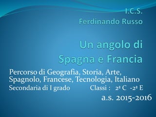 Percorso di Geografia, Storia, Arte,
Spagnolo, Francese, Tecnologia, Italiano
Secondaria di I grado Classi : 2ª C -2ª E
a.s. 2015-2016
 