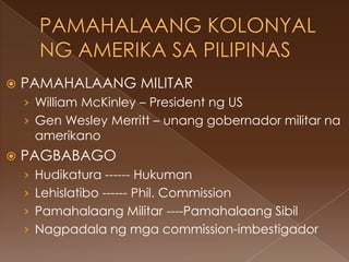    PAMAHALAANG MILITAR
    › William McKinley – President ng US
    › Gen Wesley Merritt – unang gobernador militar na
     amerikano
   PAGBABAGO
    › Hudikatura ------ Hukuman
    › Lehislatibo ------ Phil. Commission
    › Pamahalaang Militar ----Pamahalaang Sibil
    › Nagpadala ng mga commission-imbestigador
 