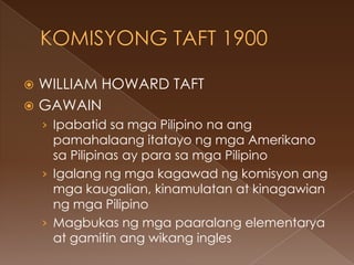  WILLIAM HOWARD TAFT
 GAWAIN
    › Ipabatid sa mga Pilipino na ang
      pamahalaang itatayo ng mga Amerikano
      sa Pilipinas ay para sa mga Pilipino
    › Igalang ng mga kagawad ng komisyon ang
      mga kaugalian, kinamulatan at kinagawian
      ng mga Pilipino
    › Magbukas ng mga paaralang elementarya
      at gamitin ang wikang ingles
 