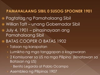  Pagtatag ng Pamahalaang Sibil
 Willian Taft – unang Gobernador Sibil
 July 4, 1901 – pinasinayaan ang
  Pamahalaang Sibil
 BATAS COOPER O BATAS 1902
    › Talaan ng karapatan
    › Lumikha ng mga tanggapan o kagawaran
    › 2 Komisyoner sa US na mga Pilipino (kinatawan sa
     Batasan ng US)
       Benito Legarda at Pablo Ocampo
    › Asemblea ng Pilipinas 1907
 