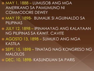  MAY 1, 1888 – LUMUSOB ANG MGA
  AMERIKANO SA PAMUMUNO NI
  COMMODORE DEWEY
 MAY 19, 1898- BUMALIK SI AGUINALDO SA
  PILIPINAS
 JULY 12, 1898 – IPINAHAYAG ANG KALAYAAN
  NG PILIPINAS SA KAWIT, CAVITE
 AGOSTO 13, 1898 – SUMUKO ANG MGA
  KASTILA
 SEPT. 15, 1898 – TINATAG NAG KONGRESO NG
  MALOLOS
 DEC. 10, 1898- KASUNDUAN SA PARIS
 