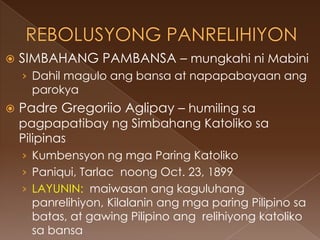    SIMBAHANG PAMBANSA – mungkahi ni Mabini
    › Dahil magulo ang bansa at napapabayaan ang
      parokya
   Padre Gregoriio Aglipay – humiling sa
    pagpapatibay ng Simbahang Katoliko sa
    Pilipinas
    › Kumbensyon ng mga Paring Katoliko
    › Paniqui, Tarlac noong Oct. 23, 1899
    › LAYUNIN: maiwasan ang kaguluhang
      panrelihiyon, Kilalanin ang mga paring Pilipino sa
      batas, at gawing Pilipino ang relihiyong katoliko
      sa bansa
 