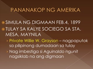  SIMULA NG DIGMAAN FEB.4, 1899
 TULAY SA KALYE SOCIEGO SA STA.
  MESA, MAYNILA
 › Private Willie W. Grayson – nagpaputok
   sa pilipinong dumadaan sa tulay
 › Nag imbestiga si Aguinaldo ngunit
   nagsiklab na ang digmaan
 