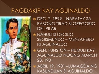  DEC. 2, 1899 – NAPATAY SA
  PASONG TIRAD SI GREGORIO
  DEL PILAR
 NAHULI SI CECILIO
  SEGISMUNDO – MENSAHERO
  NI AGUINALDO
 GEN. FUNSTON – HUMULI KAY
  AGUINALDO NOONG MARCH
  23, 1901
 ABRIL 19, 1901 –LUMAGDA NG
  KASUNDUAN SI AGUINALDO
 