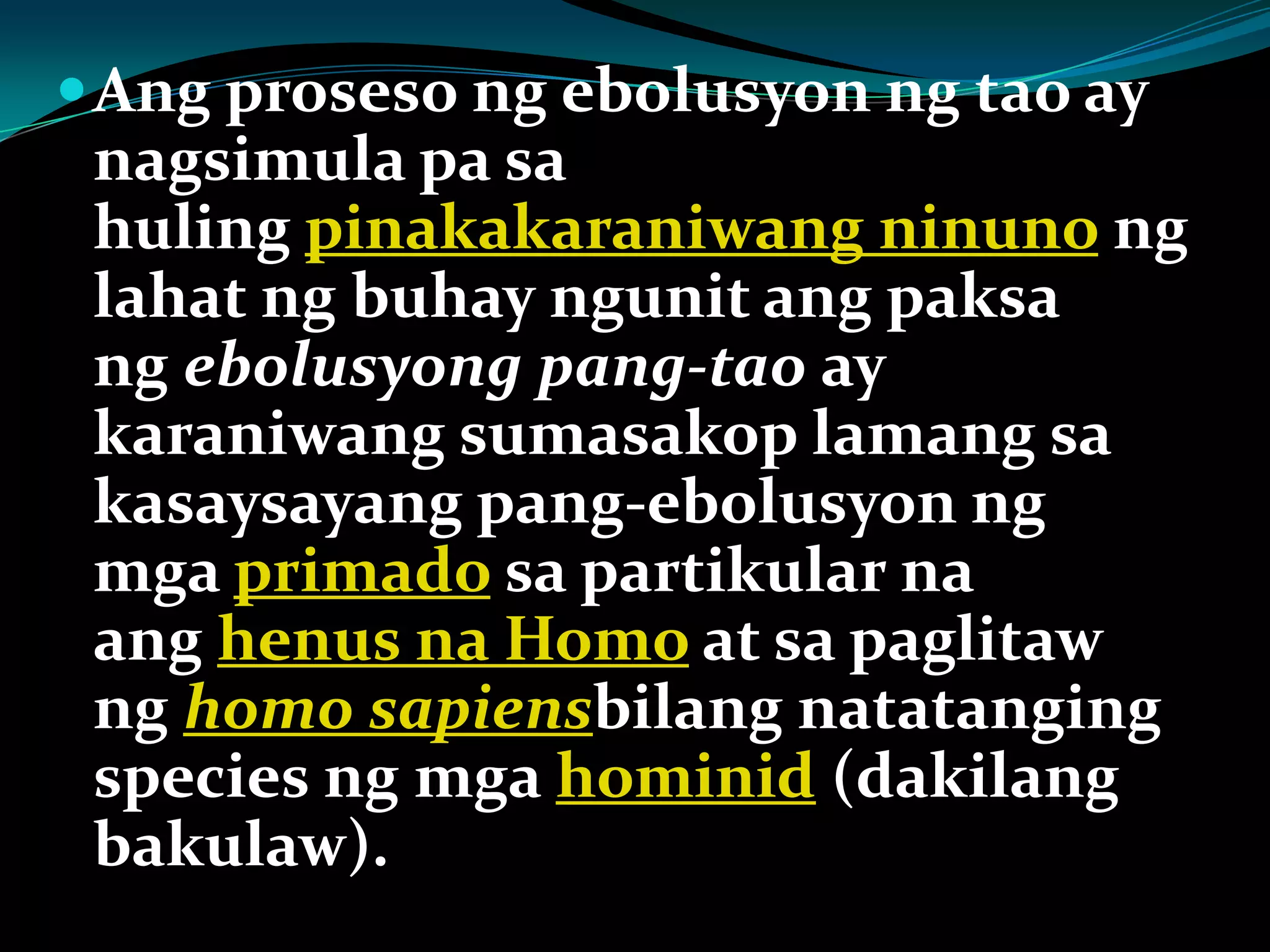 Ang proseso ng ebolusyon ng tao ay
nagsimula pa sa
huling pinakakaraniwang ninuno ng
lahat ng buhay ngunit ang paksa
ng ebolusyong pang-tao ay
karaniwang sumasakop lamang sa
kasaysayang pang-ebolusyon ng
mga primado sa partikular na
ang henus na Homo at sa paglitaw
ng homo sapiensbilang natatanging
species ng mga hominid (dakilang
bakulaw).
 