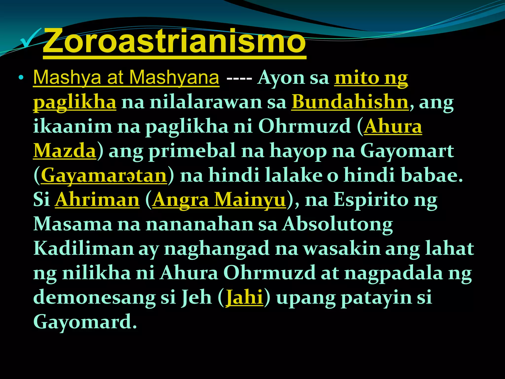 Zoroastrianismo
• Mashya at Mashyana----- Ayon sa mito ng
paglikha na nilalarawan sa Bundahishn, ang
ikaanim na paglikha ni Ohrmuzd (Ahura
Mazda) ang primebal na hayop na Gayomart
(Gayamarətan) na hindi lalake o hindi babae.
Si Ahriman (Angra Mainyu), na Espirito ng
Masama na nananahan sa Absolutong
Kadiliman ay naghangad na wasakin ang lahat
ng nilikha ni Ahura Ohrmuzd at nagpadala ng
demonesang si Jeh (Jahi) upang patayin si
Gayomard.
 