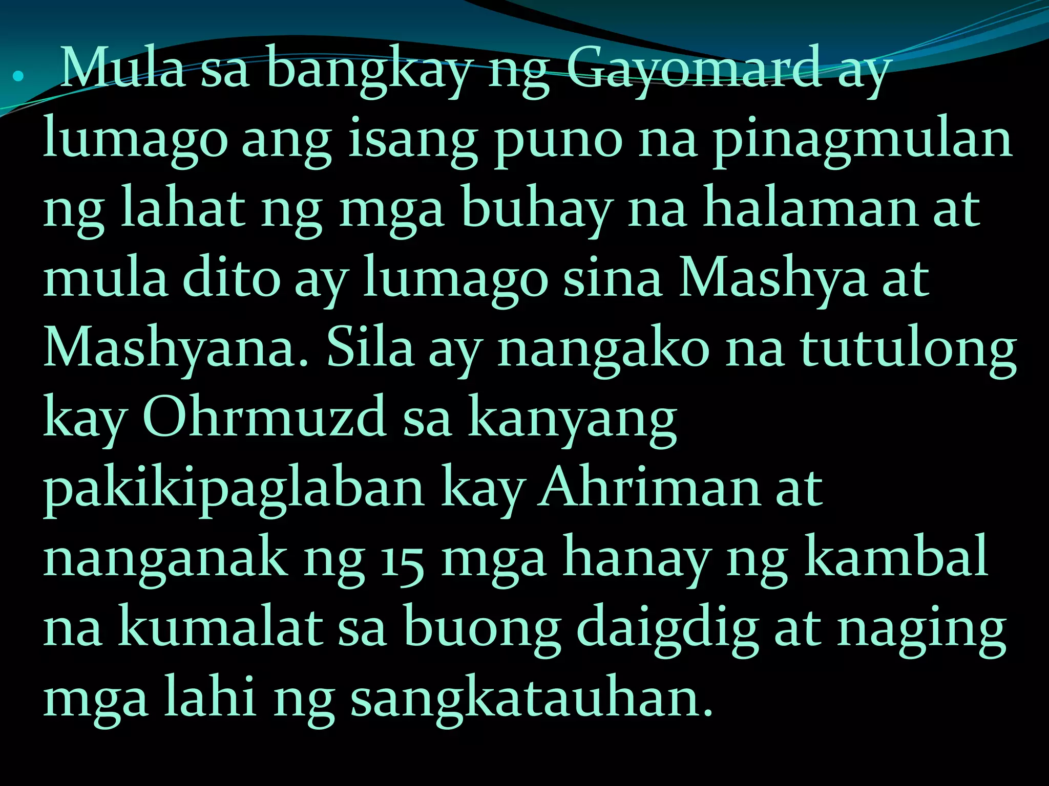  Mula sa bangkay ng Gayomard ay
lumago ang isang puno na pinagmulan
ng lahat ng mga buhay na halaman at
mula dito ay lumago sina Mashya at
Mashyana. Sila ay nangako na tutulong
kay Ohrmuzd sa kanyang
pakikipaglaban kay Ahriman at
nanganak ng 15 mga hanay ng kambal
na kumalat sa buong daigdig at naging
mga lahi ng sangkatauhan.
 