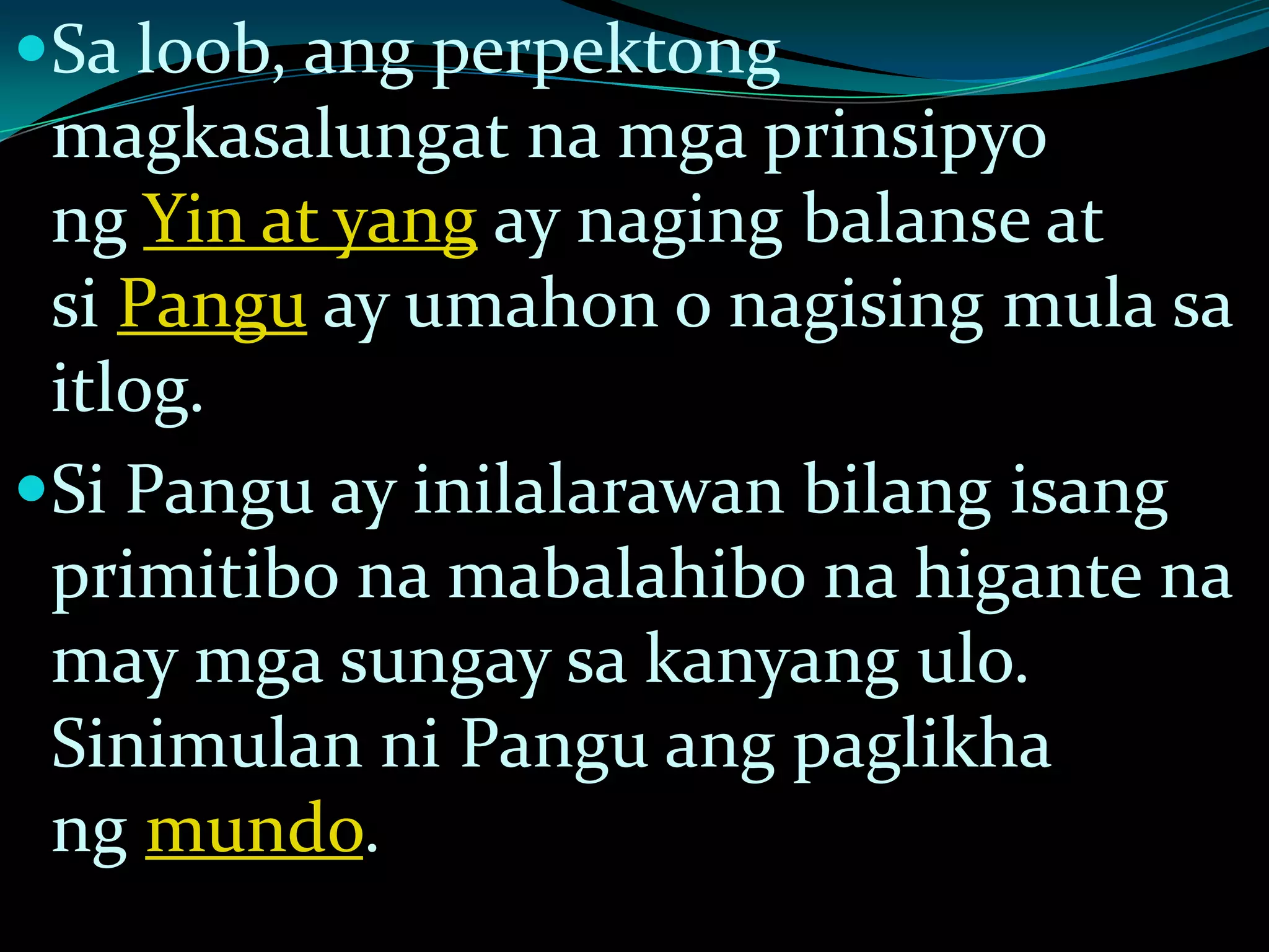 Sa loob, ang perpektong
magkasalungat na mga prinsipyo
ng Yin at yang ay naging balanse at
si Pangu ay umahon o nagising mula sa
itlog.
Si Pangu ay inilalarawan bilang isang
primitibo na mabalahibo na higante na
may mga sungay sa kanyang ulo.
Sinimulan ni Pangu ang paglikha
ng mundo.
 