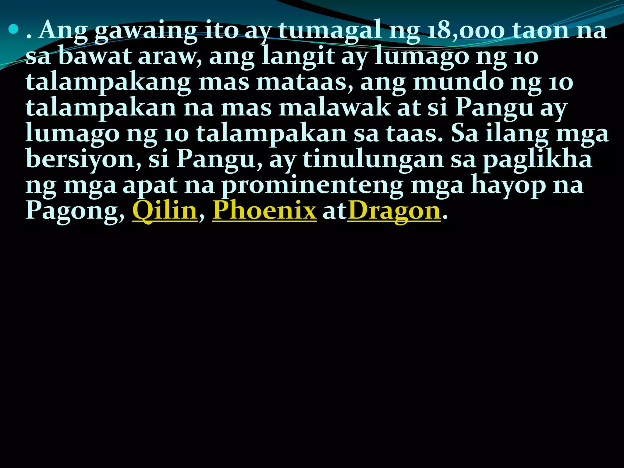  . Ang gawaing ito ay tumagal ng 18,000 taon na
sa bawat araw, ang langit ay lumago ng 10
talampakang mas mataas, ang mundo ng 10
talampakan na mas malawak at si Pangu ay
lumago ng 10 talampakan sa taas. Sa ilang mga
bersiyon, si Pangu, ay tinulungan sa paglikha
ng mga apat na prominenteng mga hayop na
Pagong, Qilin, Phoenix atDragon.
 
