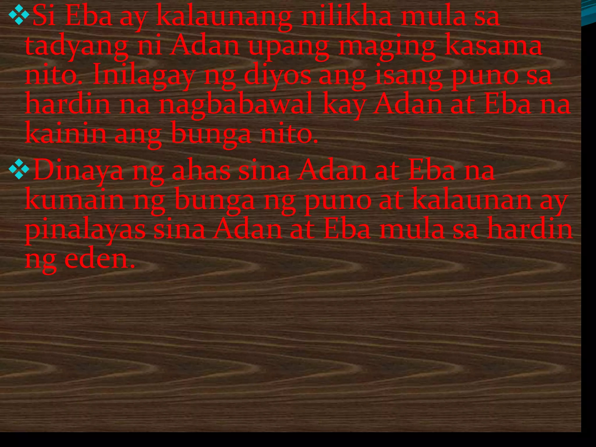 Si Eba ay kalaunang nilikha mula sa
tadyang ni Adan upang maging kasama
nito. Inilagay ng diyos ang isang puno sa
hardin na nagbabawal kay Adan at Eba na
kainin ang bunga nito.
Dinaya ng ahas sina Adan at Eba na
kumain ng bunga ng puno at kalaunan ay
pinalayas sina Adan at Eba mula sa hardin
ng eden.
 