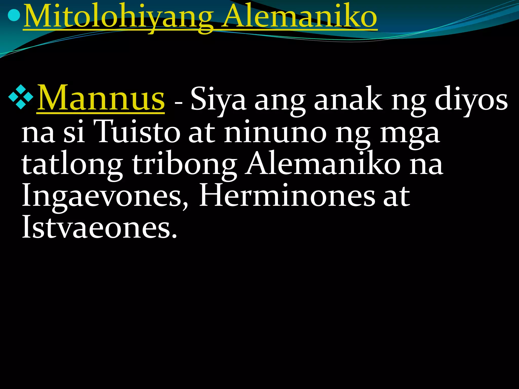 Mitolohiyang Alemaniko
Mannus - Siya ang anak ng diyos
na si Tuisto at ninuno ng mga
tatlong tribong Alemaniko na
Ingaevones, Herminones at
Istvaeones.
 