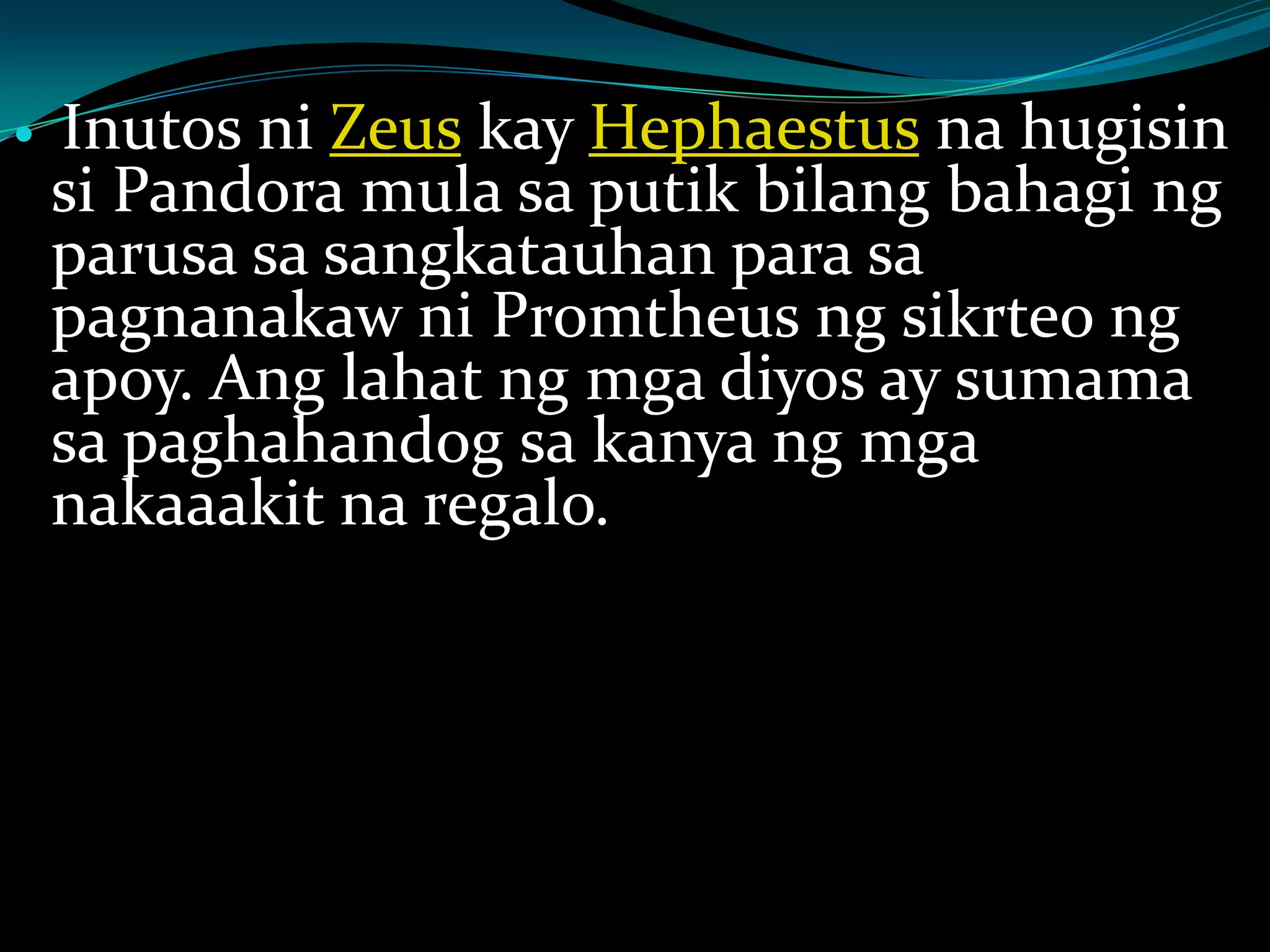  Inutos ni Zeus kay Hephaestus na hugisin
si Pandora mula sa putik bilang bahagi ng
parusa sa sangkatauhan para sa
pagnanakaw ni Promtheus ng sikrteo ng
apoy. Ang lahat ng mga diyos ay sumama
sa paghahandog sa kanya ng mga
nakaaakit na regalo.
 