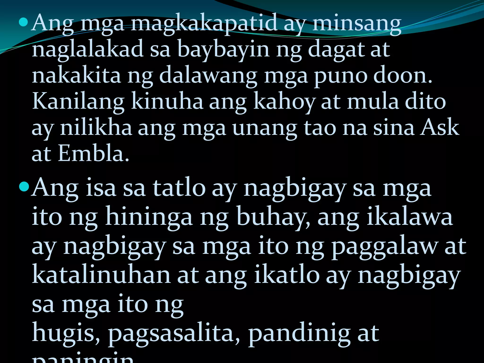 Ang mga magkakapatid ay minsang
naglalakad sa baybayin ng dagat at
nakakita ng dalawang mga puno doon.
Kanilang kinuha ang kahoy at mula dito
ay nilikha ang mga unang tao na sina Ask
at Embla.
Ang isa sa tatlo ay nagbigay sa mga
ito ng hininga ng buhay, ang ikalawa
ay nagbigay sa mga ito ng paggalaw at
katalinuhan at ang ikatlo ay nagbigay
sa mga ito ng
hugis, pagsasalita, pandinig at
 