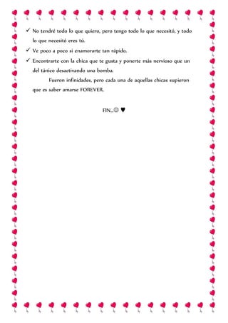  No tendré todo lo que quiero, pero tengo todo lo que necesitó, y todo
lo que necesitó eres tú.
 Ve poco a poco si enamorarte tan rápido.
 Encontrarte con la chica que te gusta y ponerte más nervioso que un
del tánico desactivando una bomba.
Fueron infinidades, pero cada una de aquellas chicas supieron
que es saber amarse FOREVER.
FIN… ♥
 