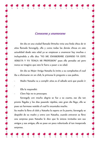 Conocerse y enamorarse
Un día en una ciudad llamada Drincha vivía una linda chica de 12
años llamada Sorangely, ella y como todas las demás chicas en este
actualidad desde esta edad ya se empiezan a enamorar hay muchas e
incluyéndola a ella dice “YO ME ENAMORARE CUANDO YA ESTE
ADULTA Y YA TENGA MI PROFESION” pues ella pensaba así pero
nunca se imagino que esto le fuera a pasar a su edad.
Un día su Mejor Amiga Natasha la invito a su cumpleaños el cual
iba a efectuarse en un club, la princesa le pregunto a sus padres.
- Madre Natasha va a cumplir años es el sábado será que puedo ir
.
Ella le respondió:
- Claro hija no te preocupes.
Sorangely con mucha alegría se fue a su cuarto, ese día tan
pronto llegaba y los días pasando rápidos, este gran día llego, ella se
puso un hermoso vestido el cual le encantaba mucho.
Su madre la llevo al club y Natasha la espero en la puerto, Sorangely se
despidió de su madre y entro con Natasha, cuando entraron se llevo
una sorpresa pues Natasha le dice que lo únicos invitados son sus
amigos y sus amigas, ella se puso un poco ruborizada al tan inesperada
sorpresa.
 
