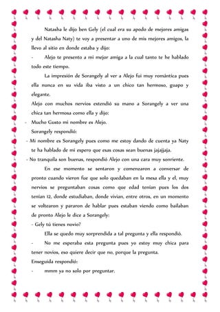 Natasha le dijo ben Gely (el cual era su apodo de mejores amigas
y del Natasha Naty) te voy a presentar a uno de mis mejores amigos, la
llevo al sitio en donde estaba y dijo:
- Alejo te presento a mi mejor amiga a la cual tanto te he hablado
todo este tiempo.
La impresión de Sorangely al ver a Alejo fui muy romántica pues
ella nunca en su vida iba visto a un chico tan hermoso, guapo y
elegante.
Alejo con muchos nervios extendió su mano a Sorangely a ver una
chica tan hermosa como ella y dijo:
- Mucho Gusto mi nombre es Alejo.
Sorangely respondió:
- Mi nombre es Sorangely pues como me estoy dando de cuenta ya Naty
te ha hablado de mi espero que esas cosas sean buenas jajajjaja.
- No tranquila son buenas, respondió Alejo con una cara muy sonriente.
En ese momento se sentaron y comenzaron a conversar de
pronto cuando vieron fue que solo quedaban en la mesa ella y el, muy
nervios se preguntaban cosas como que edad tenían pues los dos
tenían 12, donde estudiaban, donde vivian, entre otros, en un momento
se voltearon y pararon de hablar pues estaban viendo como bailaban
de pronto Alejo le dice a Sorangely:
- Gely tú tienes novio?
Ella se quedo muy sorprendida a tal pregunta y ella respondió.
- No me esperaba esta pregunta pues yo estoy muy chica para
tener novios, eso quiere decir que no, porque la pregunta.
Enseguida respondió:
- mmm ya no solo por preguntar.
 