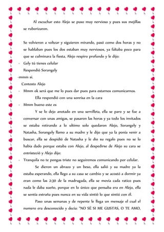 Al escuchar esto Alejo se puso muy nervioso y pues sus mejillas
se ruborizaron.
Se volvieron a voltear y siguieron mirando, pasó como dos horas y no
se hablaban pues los dos estaban muy nerviosos, ya faltaba poco para
que se culminara la fiesta, Alejo respiro profundo y le dijo:
- Gely tú tienes celular
Respondió Sorangely
-mmm si.
Contesto Alejo
- Mmm ok será que me lo pues dar pues para estarnos comunicarnos.
Ella respondió con una sonrisa en la cara
- Mmm bueno este es
Y se lo dejo anotado en una servilleta, ella se paro y se fue a
conversar con unas amigas, se pasaron las horas y ya todo los invitados
se estaba retirando a lo ultimo solo quedaron Alejo, Sorangely y
Natasha, Sorangely llamo a su madre y le dijo que ya la ponía venir a
buscar, ella se despidió de Natasha y le dio su regalo pues no se lo
había dado porque estaba con Alejo, al despedirse de Alejo su cara se
entristeció y Alejo dijo:
- Tranquila no te pongas triste no seguiremos comunicando por celular.
Se dieron un abrazo y un beso, ella salió y su madre ya la
estaba esperando, ella llego a su casa se cambio y se acostó a dormir ya
eran como las 2:30 de la madrugada, ella se movía cada ratico pues
nada le daba sueño, porque en lo único que pensaba era en Alejo, ella
se sentía extraña pues nunca en su vida sintió lo que sintió con él.
Paso unas semanas y de repente le llega un mensaje el cual el
numero era desconocido y decía: “NO SÉ SI ME GUSTAS, O TE AMO,
 