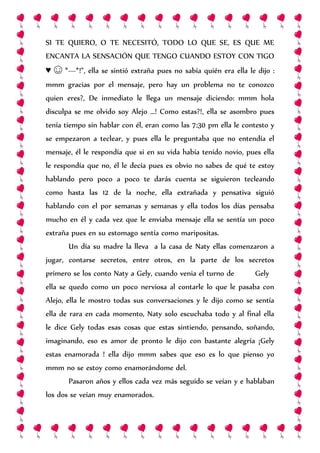 SI TE QUIERO, O TE NECESITÓ, TODO LO QUE SE, ES QUE ME
ENCANTA LA SENSACIÓN QUE TENGO CUANDO ESTOY CON TIGO
♥ ☺ *---*!”, ella se sintió extraña pues no sabía quién era ella le dijo :
mmm gracias por el mensaje, pero hay un problema no te conozco
quien eres?, De inmediato le llega un mensaje diciendo: mmm hola
disculpa se me olvido soy Alejo …! Como estas?!, ella se asombro pues
tenía tiempo sin hablar con él, eran como las 7:30 pm ella le contesto y
se empezaron a teclear, y pues ella le preguntaba que no entendía el
mensaje, él le respondía que si en su vida había tenido novio, pues ella
le respondía que no, él le decía pues es obvio no sabes de qué te estoy
hablando pero poco a poco te darás cuenta se siguieron tecleando
como hasta las 12 de la noche, ella extrañada y pensativa siguió
hablando con el por semanas y semanas y ella todos los días pensaba
mucho en él y cada vez que le enviaba mensaje ella se sentía un poco
extraña pues en su estomago sentía como maripositas.
Un día su madre la lleva a la casa de Naty ellas comenzaron a
jugar, contarse secretos, entre otros, en la parte de los secretos
primero se los conto Naty a Gely, cuando venia el turno de Gely
ella se quedo como un poco nerviosa al contarle lo que le pasaba con
Alejo, ella le mostro todas sus conversaciones y le dijo como se sentía
ella de rara en cada momento, Naty solo escuchaba todo y al final ella
le dice Gely todas esas cosas que estas sintiendo, pensando, soñando,
imaginando, eso es amor de pronto le dijo con bastante alegría ¡Gely
estas enamorada ! ella dijo mmm sabes que eso es lo que pienso yo
mmm no se estoy como enamorándome del.
Pasaron años y ellos cada vez más seguido se veían y e hablaban
los dos se veían muy enamorados.
 
