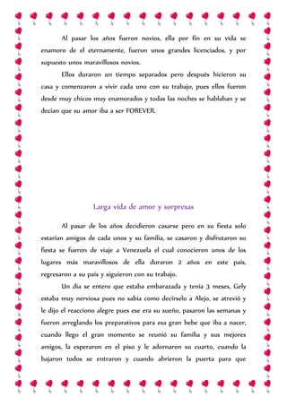 Al pasar los años fueron novios, ella por fin en su vida se
enamoro de el eternamente, fueron unos grandes licenciados, y por
supuesto unos maravillosos novios.
Ellos duraron un tiempo separados pero después hicieron su
casa y comenzaron a vivir cada uno con su trabajo, pues ellos fueron
desde muy chicos muy enamorados y todas las noches se hablaban y se
decían que su amor iba a ser FOREVER.
Larga vida de amor y sorpresas
Al pasar de los años decidieron casarse pero en su fiesta solo
estarían amigos de cada unos y su familia, se casaron y disfrutaron su
fiesta se fueron de viaje a Venezuela el cual conocieron unos de los
lugares más maravillosos de ella duraron 2 años en este país,
regresaron a su país y siguieron con su trabajo.
Un día se entero que estaba embarazada y tenía 3 meses, Gely
estaba muy nerviosa pues no sabía como decírselo a Alejo, se atrevió y
le dijo el reacciono alegre pues ese era su sueño, pasaron las semanas y
fueron arreglando los preparativos para esa gran bebe que iba a nacer,
cuando llego el gran momento se reunió su familia y sus mejores
amigos, la esperaron en el piso y le adornaron su cuarto, cuando la
bajaron todos se entraron y cuando abrieron la puerta para que
 