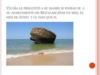 Un día le preguntó a su madre si podían ir  a su apartamento de Matalascañas un mes, el mes de Junio  y le dijo que si. 