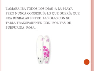 Tamara iba todos los días  a la playa pero nunca conseguía lo que quería que era resbalar entre  las olas con su tabla transparente  con  bolitas de purpurina  rosa.