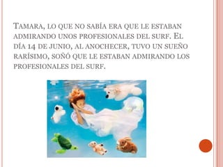 Tamara, lo que no sabía era que le estaban admirando unos profesionales del surf. El día 14 de junio, al anochecer, tuvo un sueño rarísimo, soñó que le estaban admirando los profesionales del surf. 