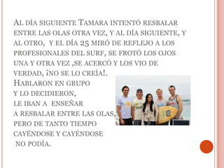 Al día siguiente Tamara intentó resbalar entre las olas otra vez, y al día siguiente, y al otro,  y el día 25 miró de reflejo a los profesionales del surf, se frotó los ojos una y otra vez ,se acercó y los vio de verdad, ¡no se lo creía!. Hablaron en grupo y lo decidieron, le iban a  enseñara resbalar entre las olas, pero de tanto tiempo cayéndose y cayéndose no podía.