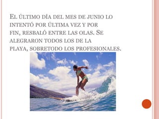 El último día del mes de junio lo intentó por última vez y por fin, resbaló entre las olas. Se alegraron todos los de la playa, sobretodo los profesionales. 