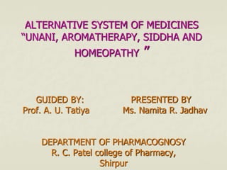 ALTERNATIVE SYSTEM OF MEDICINES
“UNANI, AROMATHERAPY, SIDDHA AND
HOMEOPATHY ”
GUIDED BY: PRESENTED BY
Prof. A. U. Tatiya Ms. Namita R. Jadhav
DEPARTMENT OF PHARMACOGNOSY
R. C. Patel college of Pharmacy,
Shirpur
 