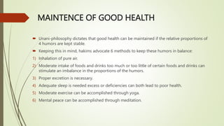 MAINTENCE OF GOOD HEALTH
 Unani-philosophy dictates that good health can be maintained if the relative proportions of
4 humors are kept stable.
 Keeping this in mind, hakims advocate 6 methods to keep these humors in balance:
1) Inhalation of pure air.
2) Moderate intake of foods and drinks too much or too little of certain foods and drinks can
stimulate an imbalance in the proportions of the humors.
3) Proper excretion is necessary.
4) Adequate sleep is needed excess or deficiencies can both lead to poor health.
5) Moderate exercise can be accomplished through yoga.
6) Mental peace can be accomplished through meditation.
 