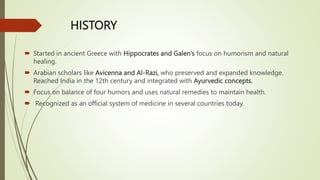 HISTORY
 Started in ancient Greece with Hippocrates and Galen’s focus on humorism and natural
healing.
 Arabian scholars like Avicenna and Al-Razi, who preserved and expanded knowledge.
Reached India in the 12th century and integrated with Ayurvedic concepts.
 Focus on balance of four humors and uses natural remedies to maintain health.
 Recognized as an official system of medicine in several countries today.
 