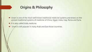 Origins & Philosophy
 Unani is one of the most well known traditional medicine systems and draws on the
ancient traditional systems of medicine of China, Egypt, India, Iraq, Persia and Syria.
 It is also called Arab medicine.
 Unani is still popular in many Arab and East Asian countries.
 