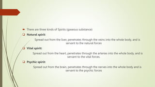  There are three kinds of Spirits (gaseous substance)
 Natural spirit:
Spread out from the liver, penetrates through the veins into the whole body, and is
servant to the natural forces
 Vital spirit:
Spread out from the heart, penetrates through the arteries into the whole body, and is
servant to the vital forces.
 Psychic spirit:
Spread out from the brain, penetrates through the nerves into the whole body and is
servant to the psychic forces
 
