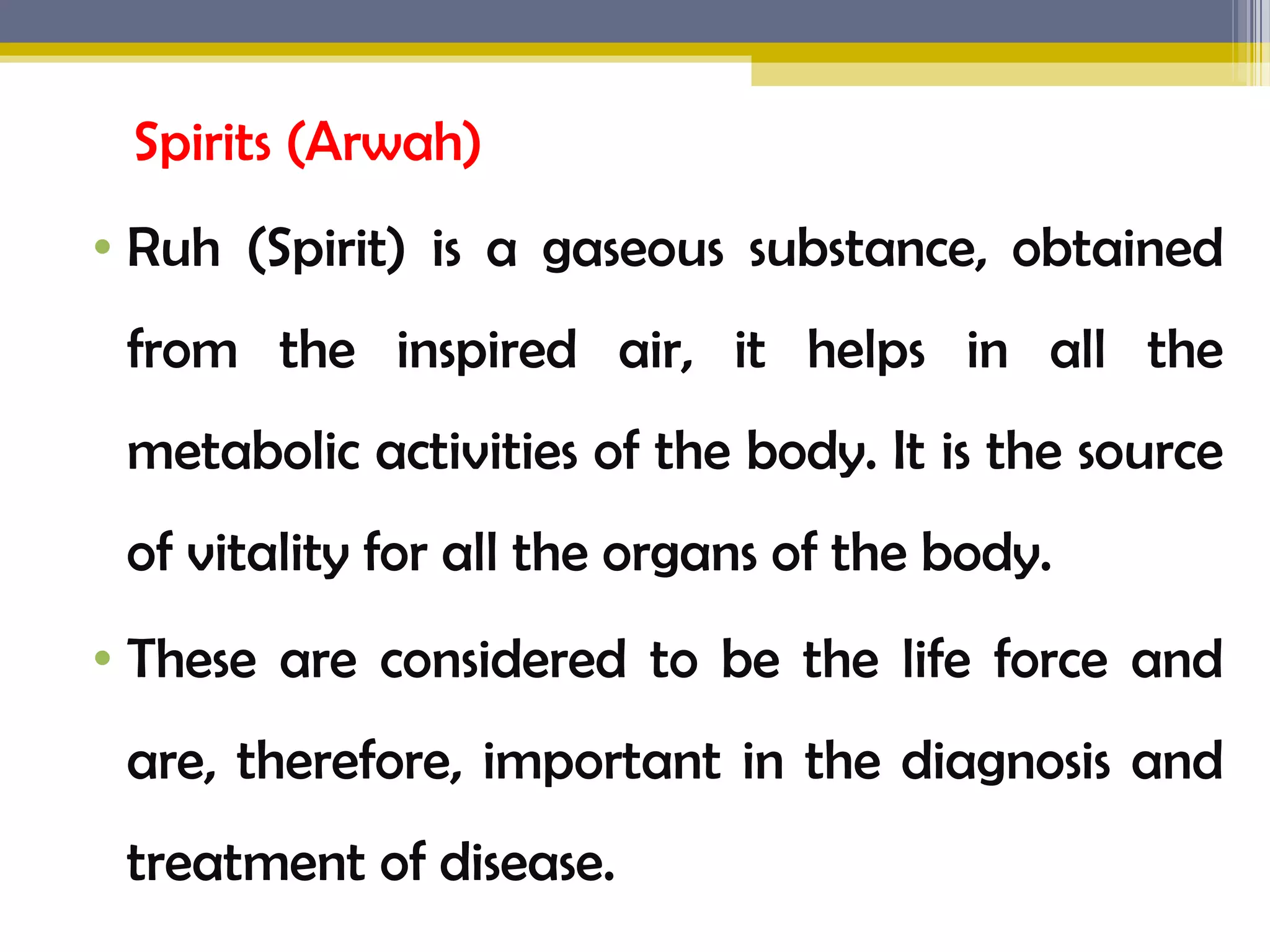 Spirits (Arwah)
&bull; Ruh (Spirit) is a gaseous substance, obtained
from the inspired air, it helps in all the
metabolic activities of the body. It is the source
of vitality for all the organs of the body.
&bull; These are considered to be the life force and
are, therefore, important in the diagnosis and
treatment of disease.
 