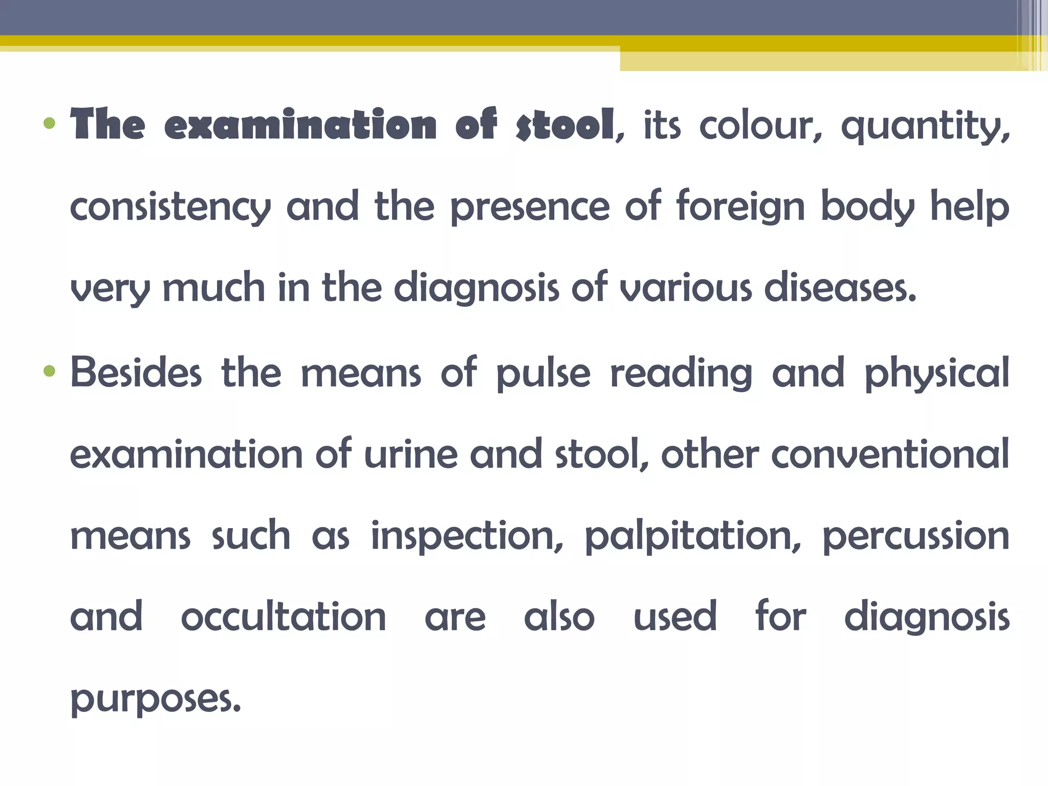 &bull; The examination of stool, its colour, quantity,
consistency and the presence of foreign body help
very much in the diagnosis of various diseases.
&bull; Besides the means of pulse reading and physical
examination of urine and stool, other conventional
means such as inspection, palpitation, percussion
and occultation are also used for diagnosis
purposes.
 