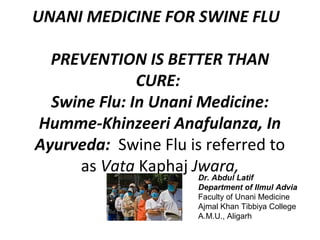 UNANI MEDICINE FOR SWINE FLU
PREVENTION IS BETTER THAN
CURE:
Swine Flu: In Unani Medicine:
Humme-Khinzeeri Anafulanza, In
Ayurveda: Swine Flu is referred to
as Vata Kaphaj Jwara,
Dr. Abdul Latif
Department of Ilmul Advia
Faculty of Unani Medicine
Ajmal Khan Tibbiya College
A.M.U., Aligarh
 