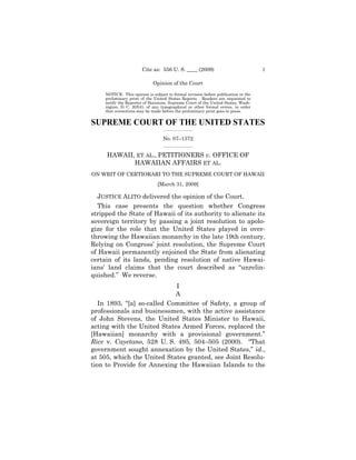 Cite as: 556 U. S. ____ (2009)                              1

                             Opinion of the Court

     NOTICE: This opinion is subject to formal revision before publication in the
     preliminary print of the United States Reports. Readers are requested to
     notify the Reporter of Decisions, Supreme Court of the United States, Wash-
     ington, D. C. 20543, of any typographical or other formal errors, in order
     that corrections may be made before the preliminary print goes to press.


SUPREME COURT OF THE UNITED STATES
                                   _________________

                                   No. 07–1372
                                   _________________


     HAWAII, ET AL., PETITIONERS v. OFFICE OF
            HAWAIIAN AFFAIRS ET AL.
ON WRIT OF CERTIORARI TO THE SUPREME COURT OF HAWAII
                                [March 31, 2009]

  JUSTICE ALITO delivered the opinion of the Court.
  This case presents the question whether Congress
stripped the State of Hawaii of its authority to alienate its
sovereign territory by passing a joint resolution to apolo-
gize for the role that the United States played in over-
throwing the Hawaiian monarchy in the late 19th century.
Relying on Congress’ joint resolution, the Supreme Court
of Hawaii permanently enjoined the State from alienating
certain of its lands, pending resolution of native Hawai-
ians’ land claims that the court described as “unrelin-
quished.” We reverse.
                             I
                             A
   In 1893, “[a] so-called Committee of Safety, a group of
professionals and businessmen, with the active assistance
of John Stevens, the United States Minister to Hawaii,
acting with the United States Armed Forces, replaced the
[Hawaiian] monarchy with a provisional government.”
Rice v. Cayetano, 528 U. S. 495, 504–505 (2000). “That
government sought annexation by the United States,” id.,
at 505, which the United States granted, see Joint Resolu-
tion to Provide for Annexing the Hawaiian Islands to the
 