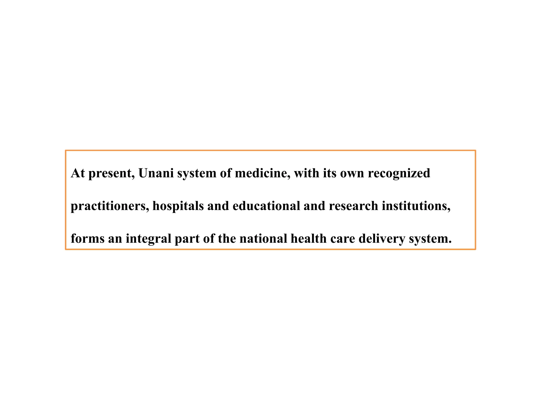 At present, Unani system of medicine, with its own recognized
practitioners, hospitals and educational and research institutions,
forms an integral part of the national health care delivery system.
At present, Unani system of medicine, with its own recognized
practitioners, hospitals and educational and research institutions,
forms an integral part of the national health care delivery system.
 