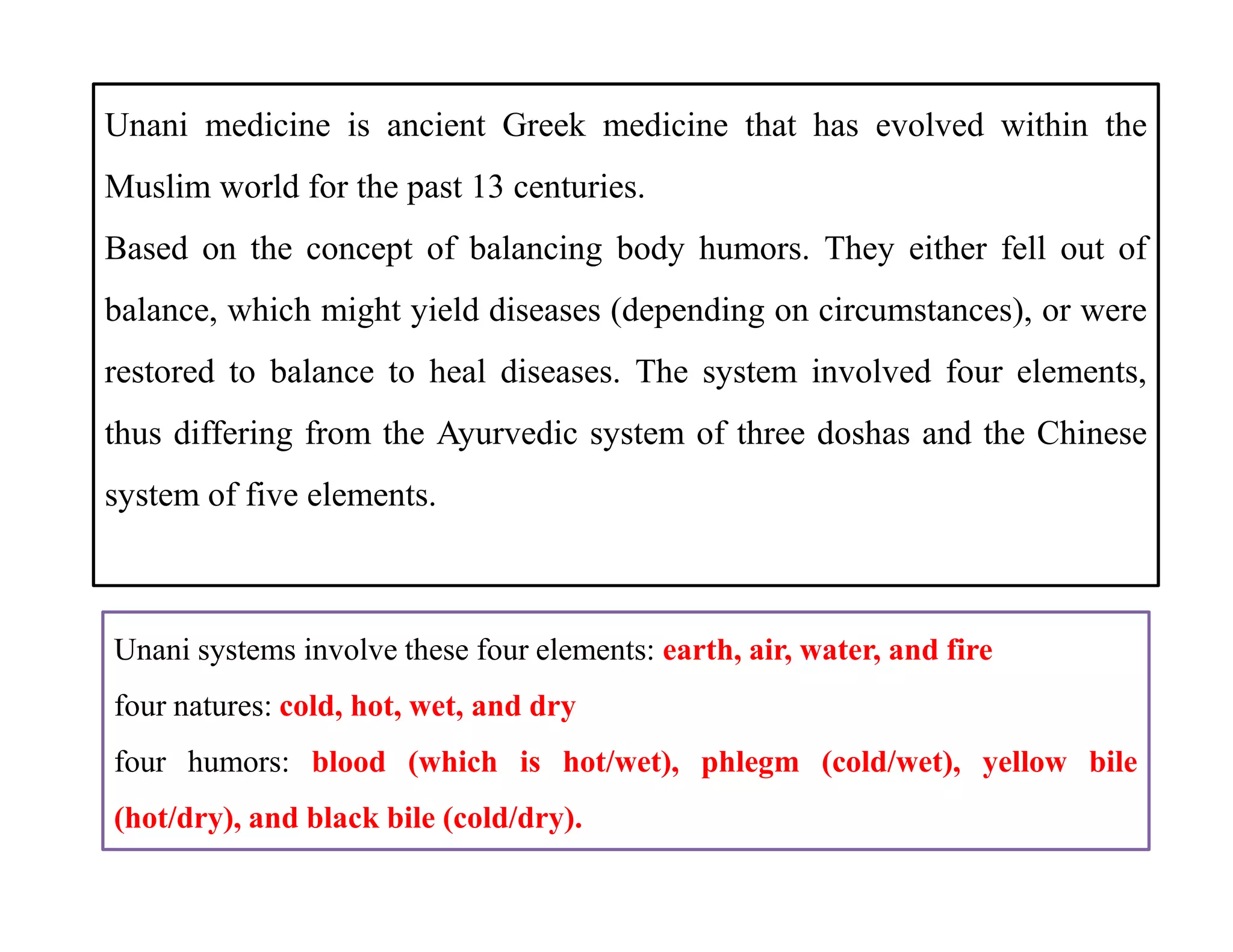 Unani medicine is ancient Greek medicine that has evolved within the
Muslim world for the past 13 centuries.
Based on the concept of balancing body humors. They either fell out of
balance, which might yield diseases (depending on circumstances), or were
restored to balance to heal diseases. The system involved four elements,
thus differing from the Ayurvedic system of three doshas and the Chinese
system of five elements.
Unani medicine is ancient Greek medicine that has evolved within the
Muslim world for the past 13 centuries.
Based on the concept of balancing body humors. They either fell out of
balance, which might yield diseases (depending on circumstances), or were
restored to balance to heal diseases. The system involved four elements,
thus differing from the Ayurvedic system of three doshas and the Chinese
system of five elements.
Unani systems involve these four elements: earth, air, water, and fire
four natures: cold, hot, wet, and dry
four humors: blood (which is hot/wet), phlegm (cold/wet), yellow bile
(hot/dry), and black bile (cold/dry).
 