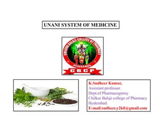 UNANI SYSTEM OF MEDICINE
K.Sudheer Kumar,
Assistant professor.
Dept.of Pharmacognosy
Chilkur Balaji college of Pharmacy
Hyderabad.
E-mail:sudheer.y2k8@gmail.com
 
