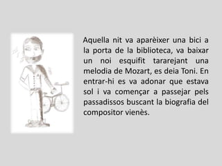 Aquella nit va aparèixer una bici a
la porta de la biblioteca, va baixar
un noi esquifit tararejant una
melodia de Mozart, es deia Toni. En
entrar-hi es va adonar que estava
sol i va començar a passejar pels
passadissos buscant la biografia del
compositor vienès.
 