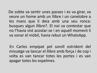 De sobte va sentir unes passes i es va girar, va
veure un home amb un llibre i un canelobre a
les mans que li deia amb una veu ronca:
busques algun llibre?. El noi va contestar que
no l’havia vist acostar-se i en aquell moment li
va sonar el mòbil, havia rebut un WhatsApp.
En Carles empipat pel soroll estrident del
missatge va tancar el llibre amb força i de cop i
volta es van tancar totes les portes i es van
apagar totes les espelmes.
 